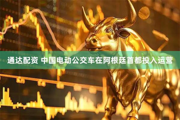 通达配资 中国电动公交车在阿根廷首都投入运营