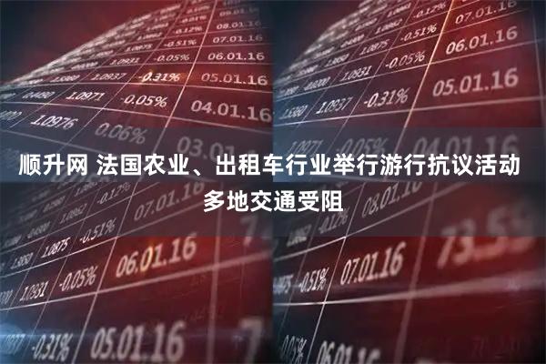 顺升网 法国农业、出租车行业举行游行抗议活动 多地交通受阻
