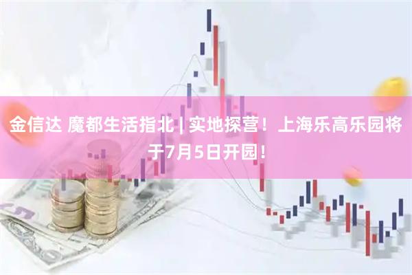 金信达 魔都生活指北 | 实地探营！上海乐高乐园将于7月5日开园！