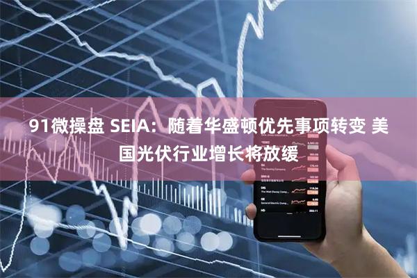 91微操盘 SEIA：随着华盛顿优先事项转变 美国光伏行业增长将放缓