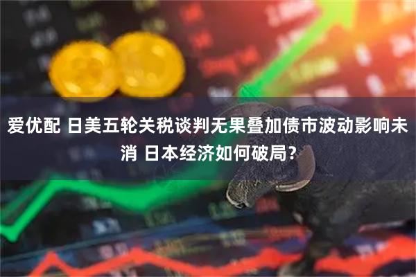 爱优配 日美五轮关税谈判无果叠加债市波动影响未消 日本经济如何破局？