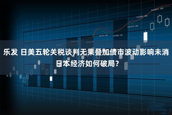 乐发 日美五轮关税谈判无果叠加债市波动影响未消 日本经济如何破局？