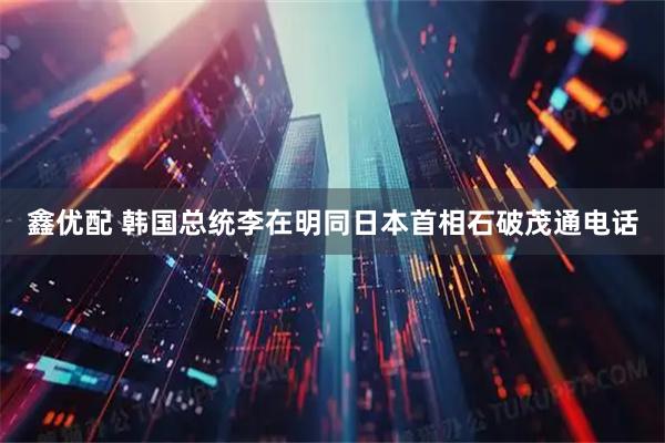 鑫优配 韩国总统李在明同日本首相石破茂通电话