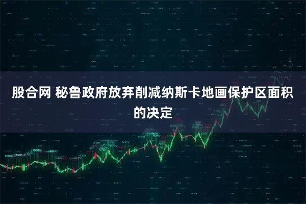 股合网 秘鲁政府放弃削减纳斯卡地画保护区面积的决定