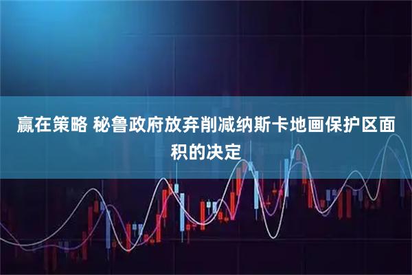 赢在策略 秘鲁政府放弃削减纳斯卡地画保护区面积的决定