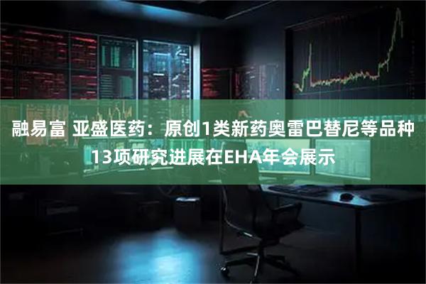 融易富 亚盛医药：原创1类新药奥雷巴替尼等品种13项研究进展在EHA年会展示