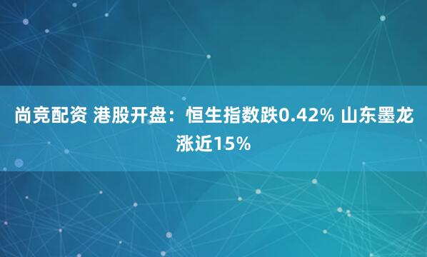 尚竞配资 港股开盘：恒生指数跌0.42% 山东墨龙涨近15%