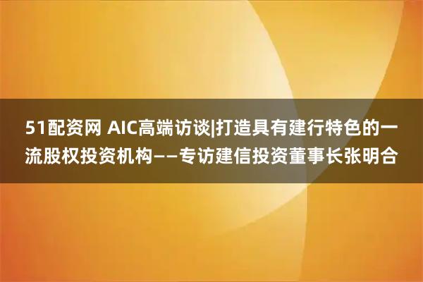 51配资网 AIC高端访谈|打造具有建行特色的一流股权投资机构——专访建信投资董事长张明合