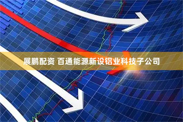 展鹏配资 百通能源新设铝业科技子公司