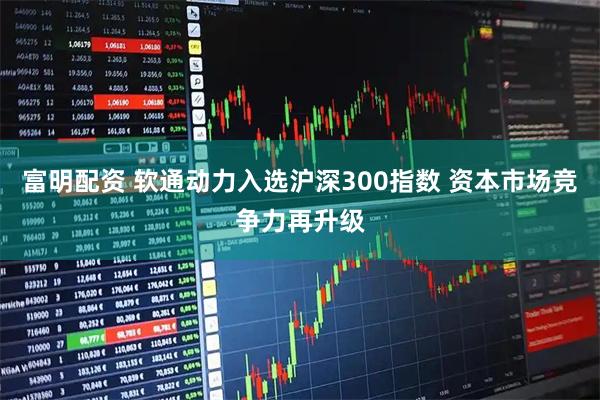 富明配资 软通动力入选沪深300指数 资本市场竞争力再升级