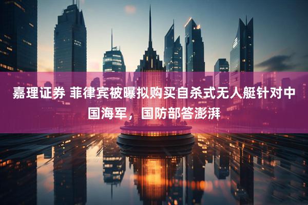 嘉理证券 菲律宾被曝拟购买自杀式无人艇针对中国海军，国防部答澎湃