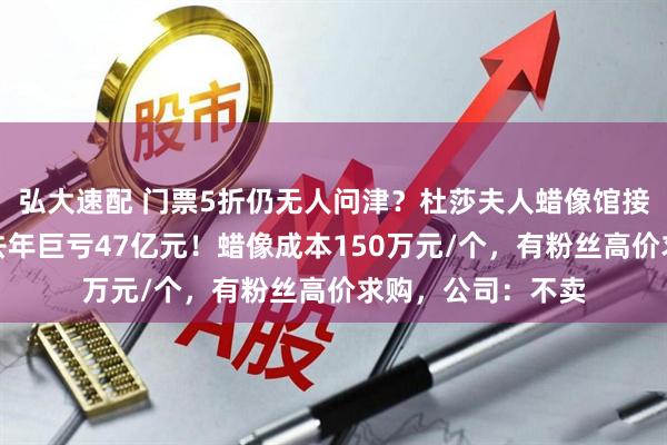弘大速配 门票5折仍无人问津？杜莎夫人蜡像馆接连闭馆，母公司去年巨亏47亿元！蜡像成本150万元/个，有粉丝高价求购，公司：不卖