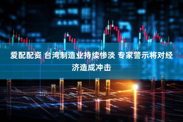 爱配配资 台湾制造业持续惨淡&#32;专家警示将对经济造成冲击