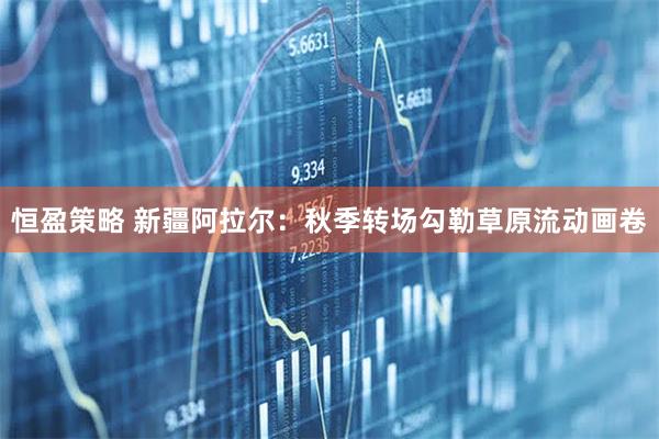 恒盈策略 新疆阿拉尔：秋季转场勾勒草原流动画卷