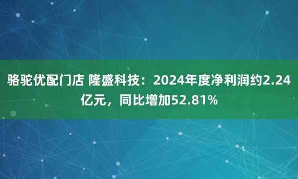 骆驼优配门店 隆盛科技：2024年度净利润约2.24亿元，同比增加52.81%