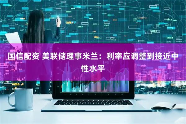 国信配资 美联储理事米兰：利率应调整到接近中性水平