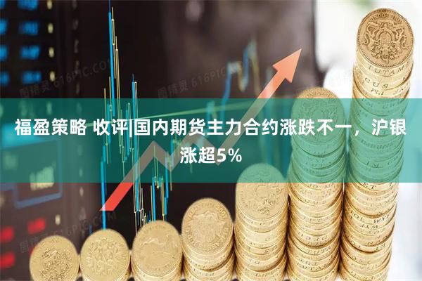 福盈策略 收评|国内期货主力合约涨跌不一，沪银涨超5%