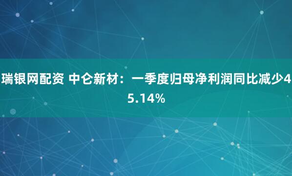瑞银网配资 中仑新材：一季度归母净利润同比减少45.14%