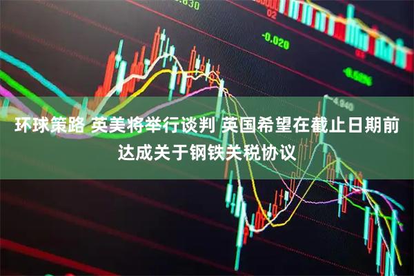 环球策路 英美将举行谈判 英国希望在截止日期前达成关于钢铁关税协议