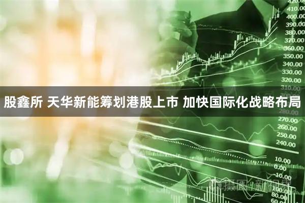 股鑫所 天华新能筹划港股上市 加快国际化战略布局