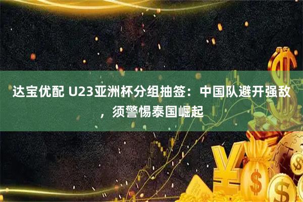 达宝优配 U23亚洲杯分组抽签：中国队避开强敌，须警惕泰国崛起