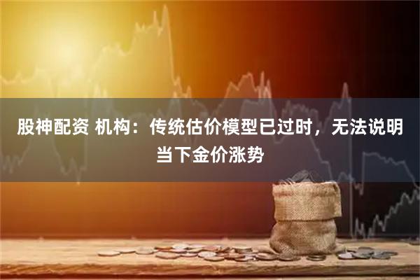 股神配资 机构：传统估价模型已过时，无法说明当下金价涨势