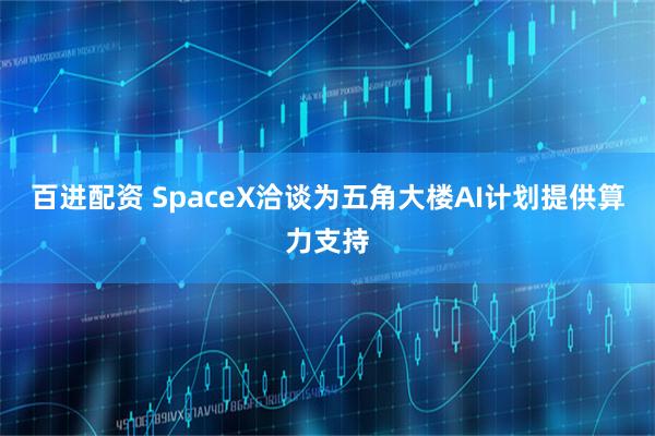 百进配资 SpaceX洽谈为五角大楼AI计划提供算力支持