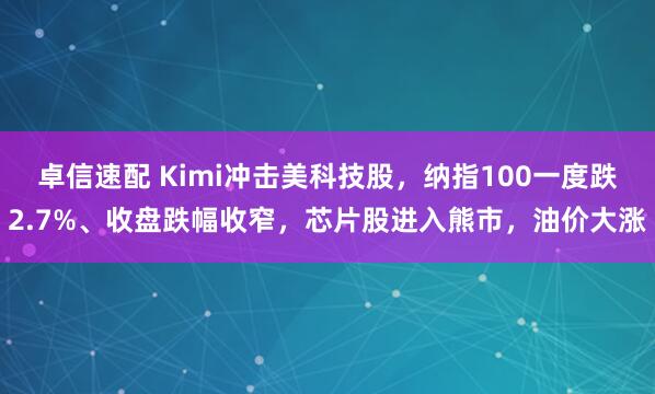 卓信速配 Kimi冲击美科技股，纳指100一度跌2.7%、收盘跌幅收窄，芯片股进入熊市，油价大涨