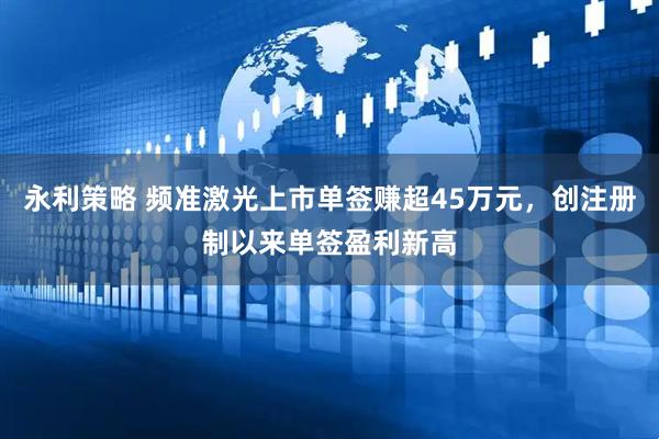 永利策略 频准激光上市单签赚超45万元，创注册制以来单签盈利新高